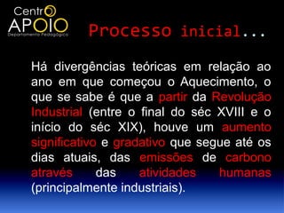 Processo inicial...
Há divergências teóricas em relação ao
ano em que começou o Aquecimento, o
que se sabe é que a partir da Revolução
Industrial (entre o final do séc XVIII e o
início do séc XIX), houve um aumento
significativo e gradativo que segue até os
dias atuais, das emissões de carbono
através      das    atividades   humanas
(principalmente industriais).
 