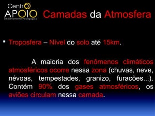 Camadas da Atmosfera

 Troposfera – Nível do solo até 15km.


        A maioria dos fenômenos climáticos
 atmosféricos ocorre nessa zona (chuvas, neve,
 névoas, tempestades, granizo, furacões...).
 Contém 90% dos gases atmosféricos, os
 aviões circulam nessa camada.
 