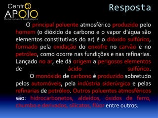 Resposta
     O principal poluente atmosférico produzido pelo
homem (o dióxido de carbono e o vapor d'água são
elementos constitutivos do ar) é o dióxido sulfúrico,
formado pela oxidação do enxofre no carvão e no
petróleo, como ocorre nas fundições e nas refinarias.
Lançado no ar, ele dá origem a perigosos elementos
de                   ácido                   sulfúrico.
      O monóxido de carbono é produzido sobretudo
pelos automóveis, pela indústria siderúrgica e pelas
refinarias de petróleo. Outros poluentes atmosféricos
são: hidrocarbonetos, aldeídos, óxidos de ferro,
chumbo e derivados, silicatos, flúor entre outros.
 