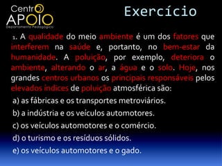 Exercício
1.  A qualidade do meio ambiente é um dos fatores que
interferem na saúde e, portanto, no bem-estar da
humanidade. A poluição, por exemplo, deteriora o
ambiente, alterando o ar, a água e o solo. Hoje, nos
grandes centros urbanos os principais responsáveis pelos
elevados índices de poluição atmosférica são:
 a) as fábricas e os transportes metroviários.
 b) a indústria e os veículos automotores.
 c) os veículos automotores e o comércio.
 d) o turismo e os resíduos sólidos.
 e) os veículos automotores e o gado.
 