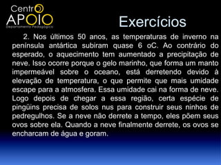 Exercícios
   2. Nos últimos 50 anos, as temperaturas de inverno na
península antártica subiram quase 6 oC. Ao contrário do
esperado, o aquecimento tem aumentado a precipitação de
neve. Isso ocorre porque o gelo marinho, que forma um manto
impermeável sobre o oceano, está derretendo devido à
elevação de temperatura, o que permite que mais umidade
escape para a atmosfera. Essa umidade cai na forma de neve.
Logo depois de chegar a essa região, certa espécie de
pingüins precisa de solos nus para construir seus ninhos de
pedregulhos. Se a neve não derrete a tempo, eles põem seus
ovos sobre ela. Quando a neve finalmente derrete, os ovos se
encharcam de água e goram.
 