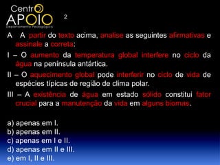 2


A    A partir do texto acima, analise as seguintes afirmativas e
    assinale a correta:
I – O aumento da temperatura global interfere no ciclo da
    água na península antártica.
II – O aquecimento global pode interferir no ciclo de vida de
    espécies típicas de região de clima polar.
III – A existência de água em estado sólido constitui fator
    crucial para a manutenção da vida em alguns biomas.

a) apenas em I.
b) apenas em II.
c) apenas em I e II.
d) apenas em II e III.
e) em I, II e III.
 