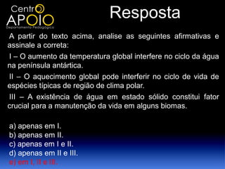 Resposta
A partir do texto acima, analise as seguintes afirmativas e
assinale a correta:
I – O aumento da temperatura global interfere no ciclo da água
na península antártica.
II – O aquecimento global pode interferir no ciclo de vida de
espécies típicas de região de clima polar.
III – A existência de água em estado sólido constitui fator
crucial para a manutenção da vida em alguns biomas.

a) apenas em I.
b) apenas em II.
c) apenas em I e II.
d) apenas em II e III.
e) em I, II e III.
 