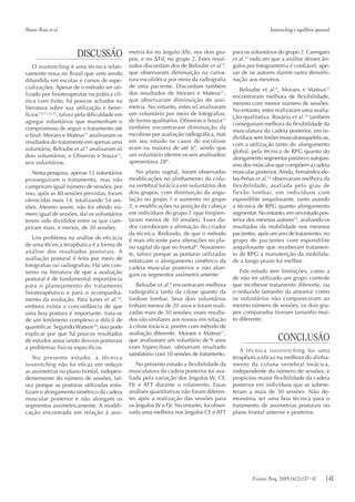 141Fisioter Pesq. 2009;16(2)
DISCUSSÃO
O isostretching é uma técnica relati-
vamente nova no Brasil que vem sendo
difundida em escolas e cursos de espe-
cializações. Apesar de o método ser uti-
lizado por fisioterapeutas na prática clí-
nica com êxito, há poucos achados na
literatura sobre sua utilização e bene-
fícios7,9,11,12,21
, talvez pela dificuldade em
agregar voluntários que mantenham o
compromisso de seguir o tratamento até
o final: Moraes e Mateus11
analisaram os
resultados do tratamento em apenas uma
voluntária; Beloube et al.8
analisaram só
dois voluntários; e Oliveiras e Souza12
,
seis voluntários.
Nesta pesquisa, apenas 12 voluntários
prosseguiram o tratamento, mas não
cumpriram igual número de sessões; por
isso, após as 40 sessões previstas, foram
oferecidas mais 14, totalizando 54 ses-
sões. Mesmo assim, não foi obtido nú-
mero igual de sessões, daí os voluntários
terem sido divididos entre os que cum-
priram mais, e menos, de 30 sessões.
Um problema na análise de eficácia
de uma técnica terapêutica é a forma de
análise dos resultados posturais. A
avaliação postural é feita por meio de
fotografias ou radiografias. Há um con-
senso na literatura de que a avaliação
postural é de fundamental importância
para o planejamento do tratamento
fisioterapêutico e para o acompanha-
mento da evolução. Para Iunes et al.19
,
embora exista a concordância de que
uma boa postura é importante, trata-se
de um fenômeno complexo e difícil de
quantificar. Segundo Watson18
, isso pode
explicar por que há poucos resultados
de estudos associando desvios posturais
a problemas físicos específicos.
No presente estudo, a técnica
isostretching não foi eficaz em reduzir
as assimetrias no plano frontal, indepen-
dentemente do número de sessões, tal-
vez porque as posturas utilizadas enfa-
tizam o alongamento simétrico da cadeia
muscular posterior e não alongam os
segmentos assimetricamente. A modifi-
cação encontrada em relação à assi-
metria foi no ângulo ∆Te, nos dois gru-
pos, e no ∆Td, no grupo 2. Estes resul-
tados discordam dos de Beloube et al.8
,
que observaram diminuição na curva-
tura escoliótica por meio da radiografia
de uma paciente. Discordam também
dos resultados de Moraes e Mateus11
,
que observaram diminuição de assi-
metria. No entanto, estes só analisaram
um voluntário por meio de fotografias,
de forma qualitativa. Oliveiras e Souza12
também encontraram diminuição da
escoliose por avaliação radiográfica, mas
em seu estudo os casos de escoliose
eram na maioria de até 6º, sendo que
um voluntário (dentre os seis analisados)
apresentava 28º.
No plano sagital, foram observadas
modificações no alinhamento da colu-
na vertebral torácica em voluntários dos
dois grupos, com diminuição da angu-
lação no grupo 1 e aumento no grupo
2; e modificações na posição da cabeça
em indivíduos do grupo 2 (que freqüen-
taram menos de 30 sessões). Esses da-
dos corroboram a afirmação do criador
da técnica, Redondo, de que o método
é mais eficiente para alterações no pla-
no sagital do que no frontal6
. Novamen-
te, talvez porque as posturas utilizadas
enfatizam o alongamento simétrico da
cadeia muscular posterior e não alon-
gam os segmentos assimetricamente.
Beloube et al.8
encontraram melhora
radiográfica tanto da cifose quanto da
lordose lombar. Seus dois voluntários
tinham menos de 20 anos e foram reali-
zadas mais de 30 sessões; esses resulta-
dos são similares aos nossos em relação
à cifose torácica, porém com método de
avaliação diferente. Moraes e Mateus11
,
que analisaram um voluntário de 9 anos
com hipercifose, obtiveram resultado
satisfatório com 10 sessões de tratamento.
No presente estudo a flexibilidade da
musculatura da cadeia posterior foi ava-
liada pela variação dos ângulos W, CF,
FJr e ATT durante o rolamento. Essas
análises quantitativas não foram diferen-
tes após a realização das sessões para
os ângulos W e FJr. No entanto, foi obser-
vada uma melhora nos ângulos CF e ATT
para os voluntários do grupo 2. Carregaro
et al.22
indicam que a análise desses ân-
gulos por fotogrametria é confiável, ape-
sar de os autores darem outra denomi-
nação aos mesmos.
Beloube et al.8
, Moraes e Mateus11
encontraram melhora de flexibilidade,
mesmo com menor número de sessões.
No entanto, estes realizaram uma avalia-
ção qualitativa. Rosário et al.16
também
conseguiram melhora da flexibilidade da
musculatura da cadeia posterior, em in-
divíduos sem lesões musculoesqueléticas,
com a utilização tanto do alongamento
global, pela técnica de RPG quanto do
alongamento segmentar passivo e autopas-
sivo dos músculos que compõem a cadeia
muscular posterior. Ainda, Fernández-de-
las-Peñas et al.14
observaram melhora da
flexibilidade, avaliada pelo grau de
flexão lombar, em indivíduos com
espondilite anquilosante, tanto usando
a técnica de RPG quanto alongamento
segmentar. No entanto, em um estudo pos-
terior dos mesmos autores15
, avaliando os
resultados da mobilidade nos mesmos
pacientes, após um ano de tratamento, no
grupo de pacientes com espondilite
anquilosante que receberam tratamen-
to de RPG a manutenção da mobilida-
de a longo prazo foi melhor.
Este estudo tem limitações, como a
de não ter utilizado um grupo controle
que recebesse tratamento diferente, ou
o reduzido tamanho da amostra: como
os voluntários não compareceram ao
mesmo número de sessões, os dois gru-
pos comparados tiveram tamanho mui-
to diferente.
CONCLUSÃO
A técnica isostretching foi uma
terapêutica eficaz na melhora do alinha-
mento da coluna vertebral torácica,
independente do número de sessões; e
propiciou maior flexibilidade da cadeia
posterior em indivíduos que se subme-
teram a mais de 30 sessões. Não de-
monstrou ser uma boa técnica para o
tratamento de assimetrias posturais no
plano frontal anterior e posterior.
Fisioter Pesq. 2009;16(2):137-42
Monte-Raso et al. Isostretching e equilíbrio postural
 