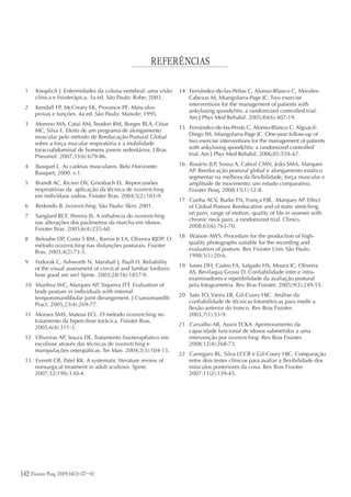 142 Fisioter Pesq. 2009;16(2)
REFERÊNCIAS
1 Knoplich J. Enfermidades da coluna vertebral: uma visão
clínica e fisioterápica. 3a ed. São Paulo: Robe; 2003.
2 Kendall FP, McCreary EK, Provance PE. Músculos:
provas e funções. 4a ed. São Paulo: Manole; 1995.
3 Moreno MA, Catai AM, Teodori RM, Borges BLA, César
MC, Silva E. Efeito de um programa de alongamento
muscular pelo método de Reeducação Postural Global
sobre a força mucular respiratória e a mobilidade
toracoabdominal de homens jovens sedentários. J Bras
Pneumol. 2007;33(6):679-86.
4 Busquet L. As cadeias musculares. Belo Horizonte:
Busquet; 2000. v.1.
5 Brandt AC, Ricieri DV, Griesbach EL. Repercussões
respiratórias da aplicação da técnica de isostretching
em indivíduos sadios. Fisioter Bras. 2004;5(2):103-9.
6 Redondo B. Isostretching. São Paulo: Skin; 2001.
7 Sanglard RCF, Pereira JS. A influência do isostretching
nas alterações dos parâmetros da marcha em idosos.
Fisioter Bras. 2005;6(4):255-60.
8 Beloube DP, Costa S RM., Barros Jr EA, Oliveira RJDP. O
método isostretching nas disfunções posturais. Fisioter
Bras. 2003;4(2):73-5.
9 Fedorak C, Ashworth N, Marshall J, Paull H. Reliability
of the visual assessment of cervical and lumbar lordosis:
how good are we? Spine. 2003;28(16):1857-9.
10 Munhoz WC, Marques AP, Siqueira JTT. Evaluation of
body posture in individuals with internal
temporomandibular joint derangement. J Craniomandib
Pract. 2005;23(4):269-77.
11 Moraes SMS, Mateus ECL. O método isostretching no
tratamento da hipercifose torácica. Fisioter Bras.
2005;6(4):311-3.
12 Oliveiras AP, Souza DE. Tratamento fisioterapêutico em
escoliose através das técnicas de isostretching e
manipulações osteopáticas. Ter Man. 2004;2(3):104-13.
13 Everett CR, Patel RK. A systematic literature review of
nonsurgical treatment in adult scoliosis. Spine.
2007;32(19S):130-4.
14 Fernández-de-las-Peñas C, Alonso-Blanco C, Morales-
Cabezas M, Miangolarra-Page JC. Two exercise
interventions for the management of patients with
ankylosing spondylitis: a randomized controlled trial.
Am J Phys Med Rehabil. 2005;84(6):407-19.
15 Fernández-de-las-Penãs C, Alonso-Blanco C, Alguacil-
Diego IM, Miangolarra-Page JC. One-year follow-up of
two exercise interventions for the management of patients
with ankylosing spondylitis: a randomized controlled
trial. Am J Phys Med Rehabil. 2006;85:559–67.
16 Rosário JLP, Sousa A, Cabral CMN, João SMA, Marques
AP. Reeducação postural global e alongamento estático
segmentar na melhora da flexibilidade, força muscular e
amplitude de movimento: um estudo comparativo.
Fisioter Pesq. 2008;15(1):12-8.
17 Cunha ACV, Burke TN, França FJR, Marques AP. Effect
of Global Posture Reeducation and of static stretching
on pain, range of motion, quality of life in women with
chronic neck pain: a randomized trial. Clinics.
2008;63(6):763-70.
18 Watson AWS. Procedure for the production of high-
quality photographs suitable for the recording and
evaluation of posture. Rev Fisioter Univ São Paulo.
1998;5(1):20-6.
19 Iunes DH, Castro FA, Salgado HS, Moura IC, Oliveira
AS, Bevilaqua Grossi D. Confiabilidade inter e intra-
examinadores e repetibilidade da avaliação postural
pela fotogrametria. Rev Bras Fisioter. 2005;9(3):249-55.
20 Sato TO, Vieira ER, Gil-Coury HJC. Análise da
confiabilidade de técnicas fotométricas para medir a
flexão anterior do tronco. Rev Bras Fisioter.
2003;7(1):53-9.
21 Carvalho AR, Assini TCKA. Aprimoramento da
capacidade funcional de idosos submetidos a uma
intervenção por isostretching. Rev Bras Fisioter.
2008;12(4):268-73.
22 Carregaro RL, Silva LCCB e Gil-Coury HJC. Comparação
entre dois testes clínicos para avaliar a flexibilidade dos
músculos posteriores da coxa. Rev Bras Fisioter.
2007;11(2):139-45.
Fisioter Pesq. 2009;16(2):137-42
 