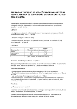 EFEITO DA UTILIZAÇÃO DE VEDAÇÕES INTERNAS LEVES NA
INÉRCIA TÉRMICA DE EDIFÍCIO COM SISTEMA CONSTRUTIVO
EM CONCRETO
contexto sócio-econômico favorável -> sistemas construtivos racionalizados(vedação leves,
reduçao de custos de cosnstruçao -> compromete o desempenho térmico da edificação,
prejudica o conforto termico.
MÉTODO:
-simulações computacionais de habitação térrea, em fase de projeto com os parametros da
Norma Brasileira ABNT NBR 15.575:2008
- Programa EnergyPlus (USDOE, 2010)
-dados climáticos dos dias típicos de verão e de inverno da Cidade de São Paulo, ZONA
BIOCLIMATICA 3 (TABELA)
CRITERIOS:
Verão Inverno
Desempenho Valor máximo da temperatura interna é:
Minimo ≤ +3°C
Intermediario -2°C +5°C
Superior -4°C +7 °C
Valor máximo da temperatura externa
Descriçoes das edificaçoes utilizadas no trabalho:
Situaçao inicial: paredes internas e externas de concreto convencional e=10cm de acabamento
em cores claras, laje de concreto e=10 cm e telhado com telhas cerâmicas.
Variações consideradas:
- Paredes internas e externas de concreto com espessura de 20 cm, laje mantida
- Paredes internas de concreto substituidas por divisórias de gesso acartonado , em e=10 cm e
e=20 cm
- Laje substituida por forro de gesso acartonado com e=1,2 cm
janelas sem proteções solares internas, com sombreamento apenas pelos beirais do telhado e
com ventilação dos ambientes a uma taxa de 1,0 ren/h (uma renovação do volume de ar do
ambiente por hora)
Resultados
-graficos com a mesma tendencia
-sala maior temperatura decorrentes da maior penetração de energia solar no ambiente, devido
à maior porcentagem de área envidraçada na fachada
-paredes internas de gesso acartonado, independente da espessura, possui maxima de
temperatura maior, e minima menor, isso indica reduçao da inercia termica
 