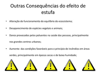Outras Consequências do efeito de
                 estufa
• Alteração do funcionamento do equilíbrio do ecossistema;

• Desaparecimento de espécies vegetais e animais;

• Danos provocados pelos poluentes na saúde das pessoas, principalmente

   nos grandes centros urbanos;

• Aumento das condições favoráveis para o princípio de incêndios em áreas

   verdes, principalmente em épocas secas e de baixa humidade;
 