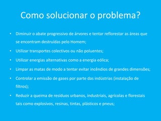Como solucionar o problema?
• Diminuir o abate progressivo de árvores e tentar reflorestar as áreas que
   se encontram destruídas pelo Homem;

• Utilizar transportes colectivos ou não poluentes;

• Utilizar energias alternativas como a energia eólica;

• Limpar as matas de modo a tentar evitar incêndios de grandes dimensões;

• Controlar a emissão de gases por parte das indústrias (instalação de
   filtros);

• Reduzir a queima de resíduos urbanos, industriais, agrícolas e florestais
   tais como explosivos, resinas, tintas, plásticos e pneus;
 
