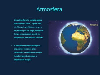 Atmosfera
–   Uma atmosfera é a camada gasosa
    que envolve a Terra. Os gases são
    atraídos pela gravidade do corpo e
    são retidos por um longo período de
    tempo se a gravidade for alta e a
    temperatura da atmosfera for baixa.



–   A atmosfera terrestre protege os
    organismos vivos dos raios
    ultravioleta e também serve como
    isolador, fazendo com que o
    oxigénio não escape.
 