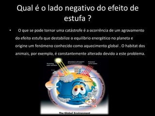 Qual é o lado negativo do efeito de
                  estufa ?
•    O que se pode tornar uma catástrofe é a ocorrência de um agravamento
    do efeito estufa que destabilize o equilíbrio energético no planeta e
    origine um fenómeno conhecido como aquecimento global . O habitat dos
    animais, por exemplo, é constantemente alterado devido a este problema.
 
