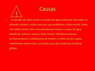 Causas
         !
•    A poluição do efeito estufa é causada por gases poluentes libertados na
    atmosfera devido a ações humanas que amplificam o efeito estufa. Gases
    com efeito estufa criam uma poluição que incluem o vapor de água,
    dióxido de carbono, metano, óxido nitroso, hidrofluorcarbonos,
    perfluorcarbonos e hexafluoreto de enxofre. O efeito estufa é agora
    amplamente aceito como a principal causa das mudanças climáticas
    globais.
 