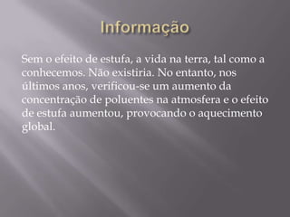 Sem o efeito de estufa, a vida na terra, tal como a
conhecemos. Não existiria. No entanto, nos
últimos anos, verificou-se um aumento da
concentração de poluentes na atmosfera e o efeito
de estufa aumentou, provocando o aquecimento
global.
 