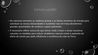 CONCLUSÃO
• Da natureza retiramos as matérias primas e as fontes primárias de energia para
satisfazer as nossas necessidades e sustentar-nos em troca devolvemos
grandes quantidades de resíduos e gases poluentes.
• É necessário refletir acerca do que temos vindo a fazer e tentar encontrar
soluções ou medidas para reduzir problemas naturais como o aumento do
efeito de estufa que pode influênciar a existência de vida na Terra.
 