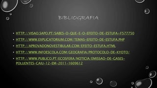 BIBLIOGRAFIA
• HTTP://VISAO.SAPO.PT/SABES-O-QUE-E-O-EFEITO-DE-ESTUFA=F577750
• HTTP://WWW.EXPLICATORIUM.COM/TEMAS-EFEITO-DE-ESTUFA.PHP
• HTTP://APROVADONOVESTIBULAR.COM/EFEITO-ESTUFA.HTML
• HTTP://WWW.INFOESCOLA.COM/GEOGRAFIA/PROTOCOLO-DE-KYOTO/
• HTTP://WWW.PUBLICO.PT/ECOSFERA/NOTICIA/EMISSAO-DE-GASES-
POLUENTES-CAIU-12-EM-2011-1609612
 
