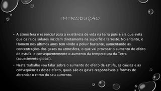 INTRODUÇÃO
• A atmosfera é essencial para a existência de vida na terra pois é ela que evita
que os raios solares incidam diretamente na superficie terreste. No entanto, o
Homem nos últimos anos tem vindo a poluir bastante, aumentando as
concentrações dos gases na atmosfera, o que vai provocar o aumento do efeito
de estufa, e consequentemente o aumento da temperatura da Terra
(aquecimento global).
• Neste trabalho vou falar sobre o aumento do efeito de estufa, as causas e as
consequências desse efeito, quais são os gases responsáveis e formas de
abrandar o ritmo do seu aumento.
 