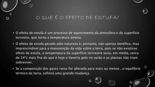 O QUE É O EFEITO DE ESTUFA?
• O efeito de estufa é um processo de aquecimento da atmosfera e da superfície
terrestre, que torna a temperatura amena.
• O efeito de estufa gerado pela natureza é, portanto, não apenas benéfico, mas
imprescindível para a manutenção da vida sobre a terra, pois se não existisse
efeito de estufa, a tempertatura da superfície terrrestre seria, em média, cerca
de 34ºc mais fria do que é hoje e haveria gelo no verão e as plantas não iriam
sobreviver.
• Se a composição dos gases raros for alterada para mais ou menos , o equilíbrio
térmico da terra, sofrerá uma grande mudança.
 