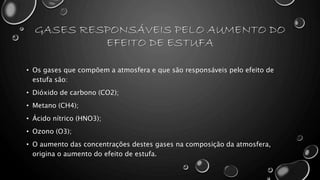 GASES RESPONSÁVEIS PELO AUMENTO DO
EFEITO DE ESTUFA
• Os gases que compõem a atmosfera e que são responsáveis pelo efeito de
estufa são:
• Dióxido de carbono (CO2);
• Metano (CH4);
• Ácido nítrico (HNO3);
• Ozono (O3);
• O aumento das concentrações destes gases na composição da atmosfera,
origina o aumento do efeito de estufa.
 