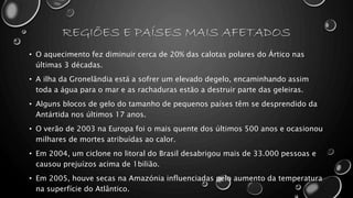 REGIÕES E PAÍSES MAIS AFETADOS
• O aquecimento fez diminuir cerca de 20% das calotas polares do Ártico nas
últimas 3 décadas.
• A ilha da Gronelândia está a sofrer um elevado degelo, encaminhando assim
toda a água para o mar e as rachaduras estão a destruir parte das geleiras.
• Alguns blocos de gelo do tamanho de pequenos países têm se desprendido da
Antártida nos últimos 17 anos.
• O verão de 2003 na Europa foi o mais quente dos últimos 500 anos e ocasionou
milhares de mortes atribuídas ao calor.
• Em 2004, um ciclone no litoral do Brasil desabrigou mais de 33.000 pessoas e
causou prejuízos acima de 1bilião.
• Em 2005, houve secas na Amazónia influenciadas pelo aumento da temperatura
na superfície do Atlântico.
 