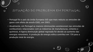 SITUAÇÃO DO PROBLEMA EM PORTUGAL
• Portugal foi o país da União Europeia (UE) que mais reduziu as emissões de
gases com efeito de estufa (GEE), em 2003.
• Atualmente, em Portugal as maiores diminuições aconteceram nas emissões de
combustíveis relacionados com as indústrias de manufacturas, cimento e
químicos. A ligeira diminuição global registada foi devido ao aumento das
energias renováveis. A produção de energia eólica contribui em 15% para a
produção total de energia.
 