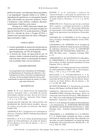100                                             M. R. R. Alves et al. (2010)

perfície do tomate, e aos diferentes fatores que afetam          B E D O R , C . e t a l . Av a l i a ç ã o e r e f l e x o s d a
a sua degradação. Segundo Gleber et al. (2006), a                comercialização e utilização de agrotóxicos na
degradação dos agrotóxicos e a consequente remoção               região do submédio do Vale do São Francisco. Revista
estão relacionadas aos processos químicos, físicos               de Saúde Pública, Petrolina, v. 31, n. 1, p. 68-76,
                                                                 2007.
e biológicos, como fotólise, oxidação, adsorção,
volatilização e hidrólise, entre outros.                         BORGUINI, R. G. Tomate (Lycopersicum esculentum
       Hwang et al. (2002) obtiveram redução par-                Mill.) orgânico: o conteúdo nutricional e a opinião
cial do mancozeb em maçãs, utilizando enxágue em                 do consumidor. 2002. 110 f. Dissertação (Mestrado
água de torneira (48,1%), ácido peracético a 50 ppm              em Agronomia)–Universidade de São Paulo, Escola
                                                                 Superior de Agricultura Luiz de Queiroz, Piracicaba,
(82,1%) e dióxido de cloro a 10 ppm (87,9%), e
                                                                 2002.
redução total com hipoclorito de cálcio a 500 ppm e
água ozonizada a 3 ppm.                                          CHITARRA, M. I. F; CHITARRA, A. B. Pós-colheita de
                                                                 frutos e hortaliças: fisiologia e manuseio. Lavras: ESAL/
                                                                 FAEPE, 1990.
                    CONCLUSÕES
                                                                 CHIUMARELLI, M.; FERREIRA, M. D. Avaliação da
1. A maior quantidade de mancozeb está presente na               qualidade pós-colheita de tomate de mesa com utilização
   película do produto e sua remoção poderia reduzir,            de coberturas comestíveis a 25°C. In: CONGRESSO
   aproximadamente, até 70% do fungicida.                        BRASILEIRO DE ENGENHARIA AGRÍCOLA, 23.,
                                                                 2004, São Pedro. Anais... Campinas: Unicamp, 2004.
2. A imersão dos frutos em água potável, por 10
                                                                 p. 1-4.
   minutos, aliada à retirada da película, poderá ser
   suficiente para reduzir a concentração do manco-              CHRISTENSEN, C. M.; KAUFMANN, H. H. Microflora.
   zeb, no produto final, a níveis toleráveis.                   In: CHRISTENSEN, C. M. Storage of cereal grain and
                                                                 their products. St. Paul: American Association of Cereal
                                                                 Chemists, 1974. p. 158-192.
                AGRADECIMENTOS
                                                                 DEBBARH, I. et al. Human neurotoxicity of ethylene-
                                                                 bis-dithiocarbamates (EBDC). Revue Neurologique,
 Aos pesquisadores dos Laboratórios de Embalagem                 Paris, v. 158, n. 12, p. 1175-1180, 2002.
 do Departamento de Tecnologia de Alimentos e dos
 Laboratórios de Solos e Florestais do Departamento              D E L G A D O , I . F. ; PA U M G A RT T E N , F. J . R .
  de Solos, da Universidade Federal de Viçosa, pela              Intoxicações e uso de pesticidas por agricultores do
contribuição no desenvolvimento do estudo, e à Capes,            município de Paty do Alferes, Rio de Janeiro, Brasil.
                pelo apoio financeiro.                           Caderno de Saúde Pública, Rio de Janeiro, v. 20,
                                                                 n. 1, p.180-186, 2004.
                    REFERÊNCIAS                                  DU PONT DO BRASIL S.A. Especificações do produto
                                                                 Manzate 800. Barueri: Du Pont do Brasil, 2005.
ARBO, M. D. et al. Efeito tóxico dos praguicidas                 EMPRESA BRASILEIRA DE PESQUISA
maneb e paraquat sobre a atividade da enzima                     AGROPECUÁRIA (Embrapa Hortaliças). Tabela de
antioxidante catalase em ratos. Revista de Ciências              composição nutricional das hortaliças. 2000. Disponível
Farmacêuticas Básica e Aplicada, Porto Alegre,                   em: <http://www.cnph.embrapa.br/util/tabelahortalicas.
v. 27, n. 1, p. 57-61, 2006.                                     htm#inicio>. Acesso em: 31 jan. 2008.
A S S O C I A Ç Ã O G R U P O D E A N A L I S TA S D E           FAY, E. F. et al. Remoção de resíduos de ditiocarbamatos
RESÍDUOS DE PESTICIDAS (GARP). Manual                            e de etilenotioureia. In: SEMINÁRIO BRASILEIRO
de resíduos de pesticidas em alimentos. São Paulo:               DE PRODUÇÃO INTEGRADA DE FRUTAS, 5., 2004,
GARP, 1999.                                                      Petrolina. Anais... Petrolina: Embrapa/CPATSA, 2004.
AZEREDO, H. M. C. Fundamentos de estabilidade de                 p. 1-17.
alimentos. Fortaleza: MAPA/ Embrapa Agroindústria                FERNANDES, A. A.; MARTINEZ, H. E. P.; FONTES,
Tropical, 2004.                                                  P. C. R. Produtividade, qualidade dos frutos e estado
BASTOS, L. H. P. et al. Ensaio de proficiência para              nutricional do tomateiro tipo longa vida conduzido com
análise de ditiocarbamatos em polpa de banana.                   um cacho, em cultivo hidropônico, em função das fontes
Revista Química Nova, Rio de Janeiro, v. 30, n. 1,               de nutrientes. Horticultura Brasileira, Brasília, DF, v. 20,
p. 32-35, 2007.                                                  n.4, p. 564-570, 2002.

         e-ISSN 1983-4063 - www.agro.ufg.br/pat - Pesq. Agropec. Trop., Goiânia, v. 40, n. 1, p. 96-101, jan./mar. 2010
 