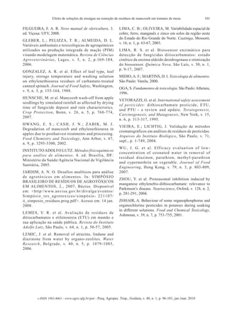 Efeito de soluções de enxágue na remoção de resíduos de mancozeb em tomates de mesa                           101

FILGUEIRA, F. A. R. Novo manual de olericultura. 3.                                LIMA, C. B.; OLIVEIRA, M. Variabilidade espacial de
ed. Viçosa: UFV, 2008.                                                             cobre, ferro, manganês e zinco em solos da região oeste
                                                                                   do Estado do Rio Grande do Norte. Caatinga, Mossoró,
GLEBER, L.; PELIZZA, T. R.; ALMEIDA, D. L.
                                                                                   v. 16, n. 1, p. 63-67, 2003.
Variáveis ambientais e toxicológicas de agroquímicos
utilizados na produção integrada de maçãs (PIM)                                    LIMA, R. S. et al. Biossensor enzimático para
visando modelagem matemática. Revista de Ciências                                  detecção de fungicidas ditiocarbamatos: estudo
Agroveterinárias, Lages, v. 5, n. 2, p.169-184,                                    cinético da enzima aldeído desidrogenase e otimização
2006.                                                                              do biossensor. Química Nova, São Luís, v. 30, n. 1,
                                                                                   p. 9-17, 2007.
GONZALEZ, A. R. et al. Effect of leaf type, leaf
injury, storage temperature and washing solution                                   MIDIO, A. F.; MARTINS, D. I. Toxicologia de alimentos.
on ethylenethiourea residues of carbamate-treated                                  São Paulo: Varela, 2000.
canned spinach. Journal of Food Safety, Washington,
                                                                                   OGA, S. Fundamentos de toxicologia. São Paulo: Atheneu,
v. 9, n. 3, p. 155-164, 1988.
                                                                                   1996.
HUNSCHE, M. et al. Mancozeb wash-off from apple
                                                                                   VETORAZZI, G. et al. International safety assessment
seedlings by simulated rainfall as affected by drying
                                                                                   of pesticides: dithiocarbamate pesticide, ETU,
time of fungicide deposit and rain characteristics.
                                                                                   and PTU - a review and update. Teratogenesis,
Crop Protection, Bonn, v. 26, n. 5, p. 768-774,
                                                                                   Carcinogenesis, and Mutagenesis, New York, v. 15,
2007.
                                                                                   n. 6, p. 313-317, 1995.
H WA N G , E . S . ; C A S H , J . N . ; Z A B I K , M . J .
                                                                                   VIEIRA, E.; LICHTIG, J. Validação de métodos
Degradation of mancozeb and ethylenethiourea in
                                                                                   cromatográficos em análises de resíduos de pesticidas.
apples due to postharvest treatments and processing.
                                                                                   Arquivos do Instituto Biológico, São Paulo, v. 71,
Food Chemistry and Toxicology, Ann Arbor, v. 67,
                                                                                   supl., p. 1-749, 2004.
n. 9, p. 3295-3300, 2002.
                                                                                   WU, J. G. et al. Efficacy evaluation of low-
INSTITUTO ADOLFO LUTZ. Métodos físicoquímicos
                                                                                   concentration of ozonated water in removal of
para análise de alimentos. 4. ed. Brasília, DF:
                                                                                   residual diazinon, parathion, methyl-parathion
Ministério da Saúde/Agência Nacional de Vigilância
                                                                                   and cypermethrin on vegetable. Journal of Food
Sanitária, 2005.
                                                                                   Engineering, Hong Kong, v. 79, n. 3, p. 803-809,
JARDIM, A. N. O. Desafios analíticos para análise                                  2007.
de agrotóxicos em alimentos. In: SIMPÓSIO
                                                                                   ZHOU, Y. et al. Proteasomal inhibition induced by
BRASILEIRO DE RESÍDUOS DE AGROTÓXICOS
                                                                                   manganese ethylenebis-dithiocarbamate: relevance to
EM ALIMENTOS, 2., 2007, Búzios. Disponível
                                                                                   Parkinson’s disease. Neuroscience, Oxford, v. 128, n. 2,
em: <http//www.anvisa.gov.br/divulga/eventos/
                                                                                   p. 281-291, 2004.
S i m p ó s i o _ r e s _ a g r o t o x i c o s / s i m p ó s i o - 2 2 11 0 7 /
ii_simposio_residuos.prog.pdf>. Acesso em: 14 jan.                                 ZOHAIR, A. Behaviour of some organophosphorus and
2008.                                                                              organochlorine pesticides in potatoes during soaking
                                                                                   in different solutions. Food and Chemical Toxicology,
LEMES, V. R. et al. Avaliação de resíduos de
                                                                                   Ashmoun, v. 39, n. 7, p. 751-755, 2001.
ditiocarbamatos e etilenoureia (ETU) em mamão e
sua aplicação na saúde pública. Revista do Instituto
Adolfo Lutz, São Paulo, v. 64, n. 1, p. 50-57, 2005.
LEMIC, J. et al. Removal of atrazine, lindane and
diazinone from water by organo-zeolites. Water
Research, Belgrade, v. 40, n. 5, p. 1079-1085,
2006.




             e-ISSN 1983-4063 - www.agro.ufg.br/pat - Pesq. Agropec. Trop., Goiânia, v. 40, n. 1, p. 96-101, jan./mar. 2010
 