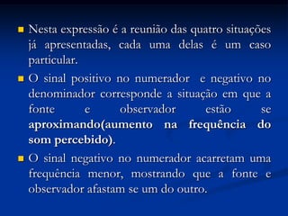  Nesta expressão é a reunião das quatro situações
já apresentadas, cada uma delas é um caso
particular.
 O sinal positivo no numerador e negativo no
denominador corresponde a situação em que a
fonte e observador estão se
aproximando(aumento na frequência do
som percebido).
 O sinal negativo no numerador acarretam uma
frequência menor, mostrando que a fonte e
observador afastam se um do outro.
 
