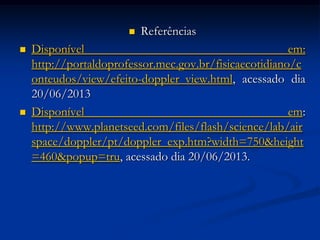  Referências
 Disponível em:
http://portaldoprofessor.mec.gov.br/fisicaecotidiano/c
onteudos/view/efeito-doppler_view.html, acessado dia
20/06/2013
 Disponível em:
http://www.planetseed.com/files/flash/science/lab/air
space/doppler/pt/doppler_exp.htm?width=750&height
=460&popup=tru, acessado dia 20/06/2013.
 