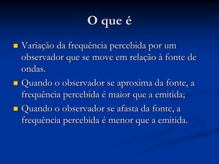 O que é
 Variação da frequência percebida por um
observador que se move em relação à fonte de
ondas.
 Quando o observador se aproxima da fonte, a
frequência percebida é maior que a emitida;
 Quando o observador se afasta da fonte, a
frequência percebida é menor que a emitida.
 