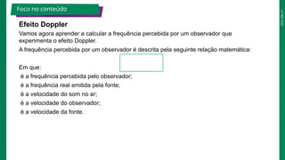2025_EM_V1
Efeito Doppler
Vamos agora aprender a calcular a frequência percebida por um observador que
experimenta o efeito Doppler.
A frequência percebida por um observador é descrita pela seguinte relação matemática:
Em que:
é a frequência percebida pelo observador;
é a frequência real emitida pela fonte;
é a velocidade do som no ar;
é a velocidade do observador;
é a velocidade da fonte.
Foco no conteúdo
 