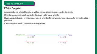 2025_EM_V1
Foco no conteúdo
Efeito Doppler
A expressão do efeito Doppler, é válida com a seguinte convenção de sinais:
Orienta-se sempre positivamente do observador para a fonte.
Caso os sentidos de e coincidam com a orientação convencionada elas serão consideradas
positivas.
Caso contrário serão consideradas negativas
 