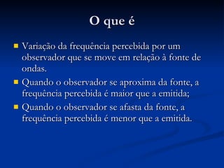 O que é Variação da frequência percebida por um observador que se move em relação à fonte de ondas. Quando o observador se aproxima da fonte, a frequência percebida é maior que a emitida; Quando o observador se afasta da fonte, a frequência percebida é menor que a emitida. 