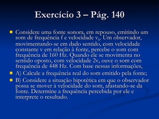 Exercício 3 – Pág. 140 Considere uma fonte sonora, em repouso, emitindo um som de frequência f e velocidade v S . Um observador, movimentando-se em dado sentido, com velocidade constante v em relação à fonte, percebe o som com frequência de 160 Hz. Quando ele se movimenta no sentido oposto, com velocidade 2v, ouve o som com frequência de 448 Hz. Com base nessas informações, A) Calcule a frequência real do som emitido pela fonte; B) Considere a situação hipotética em que o observador possa se mover à velocidade do som, afastando-se da fonte. Determine a frequência percebida por ele e interprete o resultado. 
