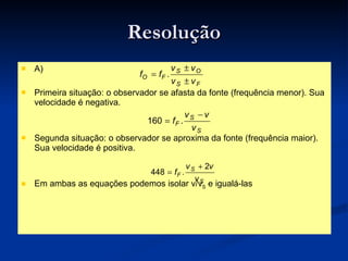 Resolução A) Primeira situação: o observador se afasta da fonte (frequência menor). Sua velocidade é negativa. Segunda situação: o observador se aproxima da fonte (frequência maior). Sua velocidade é positiva. Em ambas as equações podemos isolar v/v S  e igualá-las 