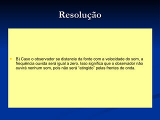 Resolução B) Caso o observador se distancie da fonte com a velocidade do som, a frequência ouvida será igual a zero. Isso significa que o observador não ouvirá nenhum som, pois não será “atingido” pelas frentes de onda. 