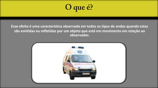 Esse efeito é uma característica observada em todos os tipos de ondas quando estas
  são emitidas ou refletidas por um objeto que está em movimento em relação ao
                                     observador.
 