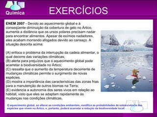 EXERCÍCIOS ENEM 2007  - Devido ao aquecimento global e à conseqüente diminuição da cobertura de gelo no Ártico, aumenta a distância que os ursos polares precisam nadar para encontrar alimentos. Apesar de exímios nadadores, eles acabam morrendo afogados devido ao cansaço. A situação descrita acima: (A) enfoca o problema da interrupção da cadeia alimentar, o qual decorre das variações climáticas; (B) alerta para prejuízos que o aquecimento global pode acarretar à biodiversidade no Ártico; (C) ressalta que o aumento da temperatura decorrente de mudanças climáticas permite o surgimento de novas espécies. (D) mostra a importância das características das zonas frias para a manutenção de outros biomas na Terra; (E) evidencia a autonomia dos seres vivos em relação ao hábitat, visto que eles se adaptam rapidamente às mudanças nas condições climáticas. O aquecimento global, ao alterar as condições ambientais, modifica as probabilidades de sobrevivência das espécies que vivem no Ártico, e, portanto, poderá acarretar a redução da biodiversidade local. 