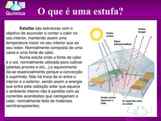 O que é uma estufa? Estufas  são estruturas com o objetivo de acumular e conter o calor no seu interior, mantendo assim uma temperatura maior no seu interior que ao seu redor. Normalmente composta de uma caixa e uma fonte de calor. Numa estufa onde a fonte de calor é o sol, normalmente utilizada para cultivar (plantas,arvores e etc...),o aquecimento dá-se essencialmente porque a convecção é suprimida. Não há troca de ar entre o interior e o exterior, sendo assim a energia que entra pela radiação solar que aquece o ambiente interno não é perdida com as correntes acendestes que carregariam o calor, normalmente feita de materiais semitransparentes. 
