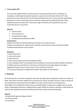 2. Como produzir CO²

   Em nossa vida cotidiana existem muitos processos químicos que liberam CO² na atmosfera. A
   respiração, a combinação de produtos químicos e a queima de combustíveis liberam CO². Estes
   processos ocorrem naturalmente, mas isto está acelerando tanto com o nosso aumento populacional
   quanto com o nosso consumo dos recursos naturais, especialmente combustíveis fósseis. Nesta
   experiência você vai produzir CO² misturando vinagre e fermento, dois ingredientes que você
   certamente tem em sua cozinha.

   Material:
       tubo de ensaio
       Uma xícara de chá
       Uma garrafa de vinagre
       Um pacote de bicarbonato de sódio.
   Procedimento:
   Coloque uma colher de chá de bicarbonato de sódio em um tubo de ensaio.
   Coloque um pouquinho de vinagre (encha o tubo de ensaio apenas um pouco acima da metade)
   Cuidadosamente observe o que acontece.

   Responda:
   1. O que você ouviu?
   2. O que você sentiu?
   3. O que você viu?
   4. Como você percebeu que houve produção de CO2?
   5. Você consegue lembrar-se de qualquer outra atividade na cozinha que produza dióxido de carbono?
   6. Pediram para que você fizesse um bolo para o aniversário de um amigo. Observe que alguns
   ingredientes fazem com que o bolo cresça. Por que razão isto acontece?
   7. Por que você acha que os refrigerantes perdem o gás depois que são abertos?

3. Respiração

Os seres humanos e os animais conseguem sobreviver por alguns dias, até algumas semanas sem comer ou
beber. Mas todos morreriam rapidamente se parassem de respirar por alguns minutos. Todas as células do
seu corpo precisam constantemente de oxigênio. Ao respirar você enche os seus pulmões de ar
(inspiração) e tira o dióxido de carbono do seu corpo (expiração). O sangue leva o oxigênio para as células
onde a combinação de alimento e oxigênio libera energia. Dióxido de carbono é liberado e então levado de
volta aos seus pulmões de onde são levados para fora do seu corpo através da expiração.

Material:
-Uma garrafa de água dura (água calcária)
 -Um tubo de ensaio
-Um canudinho

                                                Laboratório de Ciencias
                                     Auxiliar de Ensino de Atvidades de Ciencias
                                              Simone dos Santos Ribeiro.
 