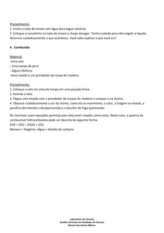 Procedimento:
1. Encha o tubo de ensaio com água dura (água calcária);
2. Coloque o canudinho no tubo de ensaio e chupe devagar. Tenha cuidado para não engolir o líquido.
Descreva cuidadosamente o que aconteceu. Você sabe explicar o que você viu?

4. Combustão

Material:
-Uma vela
- Uma tampa de jarra
- Alguns fósforos
-Uma moeda e um prendedor de roupa de madeira.

Procedimento:
1. Coloque a vela em cima da tampa em uma posição firme;
2. Acenda a vela;
3. Pegue uma moeda com o prendedor de roupas de madeira e coloque-a na chama.
4. Observe cuidadosamente a cor da chama, como ela se movimenta, o calor, a fuligem na moeda, a
parafina derretendo e desaparecendo e o barulho do fogo queimando.

Os cientistas usam equações químicas para descrever reações como estas. Neste caso, a queima do
combustível hidrocarboneto pode ser descrita da seguinte forma:
CH4 + 2O2 = 2H2O + CO2
Metano + Oxigênio =Água + dióxido de carbono




                                               Laboratório de Ciencias
                                    Auxiliar de Ensino de Atvidades de Ciencias
                                             Simone dos Santos Ribeiro.
 