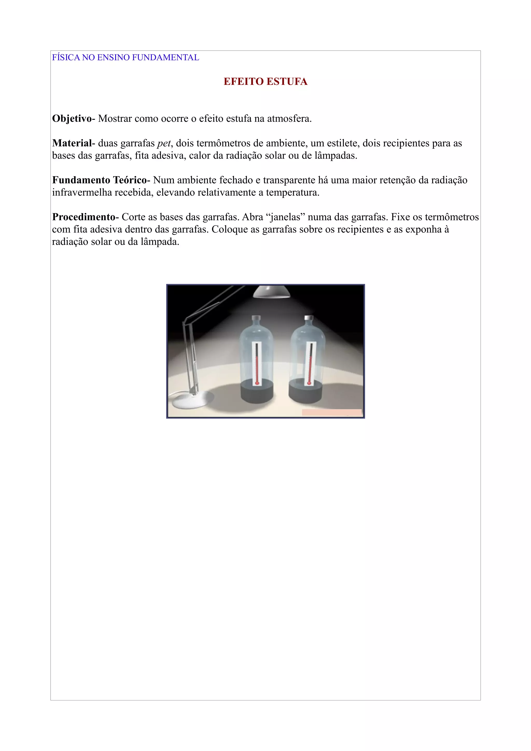 FÍSICA NO ENSINO FUNDAMENTAL
EFEITO ESTUFA
Objetivo- Mostrar como ocorre o efeito estufa na atmosfera.
Material- duas garrafas pet, dois termômetros de ambiente, um estilete, dois recipientes para as
bases das garrafas, fita adesiva, calor da radiação solar ou de lâmpadas.
Fundamento Teórico- Num ambiente fechado e transparente há uma maior retenção da radiação
infravermelha recebida, elevando relativamente a temperatura.
Procedimento- Corte as bases das garrafas. Abra “janelas” numa das garrafas. Fixe os termômetros
com fita adesiva dentro das garrafas. Coloque as garrafas sobre os recipientes e as exponha à
radiação solar ou da lâmpada.