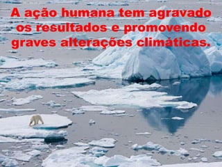 A ação humana tem agravado os resultados e promovendo graves alterações climáticas.