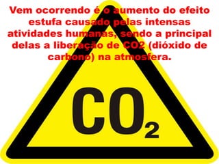Vem ocorrendo é o aumento do efeito estufa causado pelas intensas atividades humanas, sendo a principal delas a liberação de CO2 (dióxido de carbono) na atmosfera.