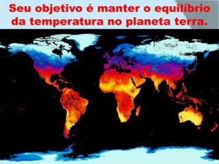 Seu objetivo é manter o equilíbrio da temperatura no planeta terra.
