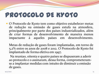 PROTOCOLO DE KYOTO
  O Protocolo de Kyoto tem como objetivo estabelecer metas
     de redução na emissão de gases estufa na atmosfera,
     principalmente por parte dos países industrializados, além
     de criar formas de desenvolvimento de maneira menos
     impactante à aqueles países em desenvolvimento.

     Metas de redução de gases foram implantadas, em torno de
     5,2% entre os anos de 2008 e 2012. O Protocolo de Kyoto foi
     implantado de forma efetiva em 1997.
      Na reuniao, oitenta e quatro países se dispuseram a aderir
     ao protocolo e o assinaram, dessa forma, comprometeram-
     se a implantar medidas com intuito de diminuir a emissão
     de gases.
19/3/2012                                                      13
 