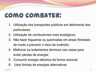 Como combater:
     1. Utilização dos transportes públicos em detrimento dos
            particulares;
     2. Utilização de combustíveis mais ecológicos;
     3. Não fazer fogueiras ou queimadas em áreas florestais
            de modo a prevenir o risco de incêndio;
     4. Melhorar os isolamentos térmicos nas casas para
            evitar perdas de energia;
     5. Consumir energia eléctrica de forma racional;
     6. Usar formas de energias alternativas
19/3/2012                                                   17
 