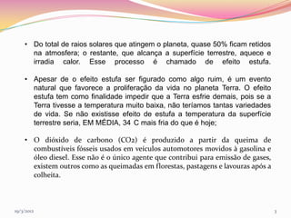• Do total de raios solares que atingem o planeta, quase 50% ficam retidos
      na atmosfera; o restante, que alcança a superfície terrestre, aquece e
      irradia calor. Esse processo é chamado de efeito estufa.

    • Apesar de o efeito estufa ser figurado como algo ruim, é um evento
      natural que favorece a proliferação da vida no planeta Terra. O efeito
      estufa tem como finalidade impedir que a Terra esfrie demais, pois se a
      Terra tivesse a temperatura muito baixa, não teríamos tantas variedades
      de vida. Se não existisse efeito de estufa a temperatura da superfície
      terrestre seria, EM MÉDIA, 34 C mais fria do que é hoje;

    • O dióxido de carbono (CO2) é produzido a partir da queima de
      combustíveis fósseis usados em veículos automotores movidos à gasolina e
      óleo diesel. Esse não é o único agente que contribui para emissão de gases,
      existem outros como as queimadas em florestas, pastagens e lavouras após a
      colheita.



19/3/2012                                                                           3
 
