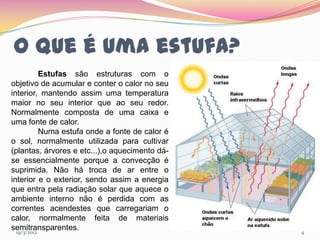 O que é uma estufa?
            Estufas são estruturas com o
objetivo de acumular e conter o calor no seu
interior, mantendo assim uma temperatura
maior no seu interior que ao seu redor.
Normalmente composta de uma caixa e
uma fonte de calor.
            Numa estufa onde a fonte de calor é
o sol, normalmente utilizada para cultivar
(plantas, árvores e etc...),o aquecimento dá-
se essencialmente porque a convecção é
suprimida. Não há troca de ar entre o
interior e o exterior, sendo assim a energia
que entra pela radiação solar que aquece o
ambiente interno não é perdida com as
correntes acendestes que carregariam o
calor, normalmente feita de materiais
semitransparentes.
  19/3/2012                                       4
 