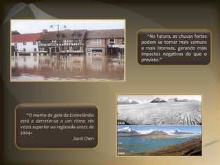 “No futuro, as chuvas fortes
                                        podem se tornar mais comuns
                                        e mais intensas, gerando mais
                                        impactos negativos do que o
                                        previsto.”




   “O manto de gelo da Gronelândia
está a derreter-se a um ritmo rês
vezes superior ao registada antes de
2004»
                          Jianli Chen
 