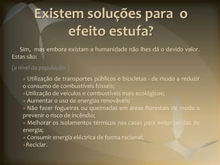 Existem soluções para o
               efeito estufa?
   Sim, mas embora existam a humanidade não lhes dá o devido valor.
Estas são:
(a nível da população: )
    × Utilização de transportes públicos e bicicletas - de modo a reduzir
    o consumo de combustíveis fósseis;
    ×Utilização de veículos e combustíveis mais ecológicos;
    × Aumentar o uso de energias renováveis;
    × Não fazer fogueiras ou queimadas em áreas florestais de modo a
    prevenir o risco de incêndio;
    × Melhorar os isolamentos térmicos nas casas para evitar perdas de
    energia;
    × Consumir energia eléctrica de forma racional;
    ×Reciclar.
 