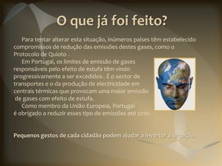 O que já foi feito?
   Para tentar alterar esta situação, inúmeros países têm estabelecido
compromissos de redução das emissões destes gases, como o
Protocolo de Quioto .
   Em Portugal, os limites de emissão de gases
responsáveis pelo efeito de estufa têm vindo
progressivamente a ser excedidos . É o sector de
transportes e o da produção de electricidade em
centrais térmicas que provocam uma maior emissão
 de gases com efeito de estufa.
   Como membro da União Europeia, Portugal
é obrigado a reduzir esses tipo de emissões até 2010.


Pequenos gestos de cada cidadão podem ajudar a inverter a situação.
 